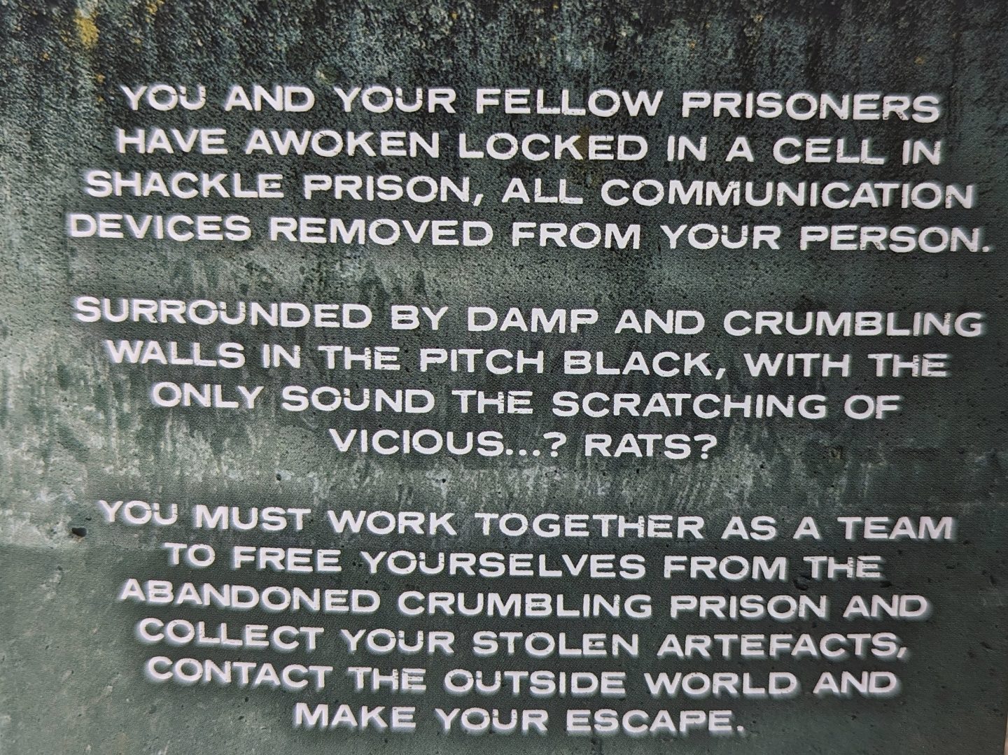 Text image setting the scene for phone escape room. You and your fellow prisoners have awoken locked in a cell in shackle prison, all communication devices removed from your person. Surrounded by damp and crumbling walls in the pitch black, with the only sound the scratching of vicious... rats? You must work together as a team to free yourselves from the abandoned crumbling prison and collect your stolen artefacts, contact the outside world and make your escape. 